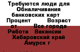 Требуются люди для Обналичивания банковских карт  › Процент ­ 25 › Возраст от ­ 18 - Все города Работа » Вакансии   . Хабаровский край,Амурск г.